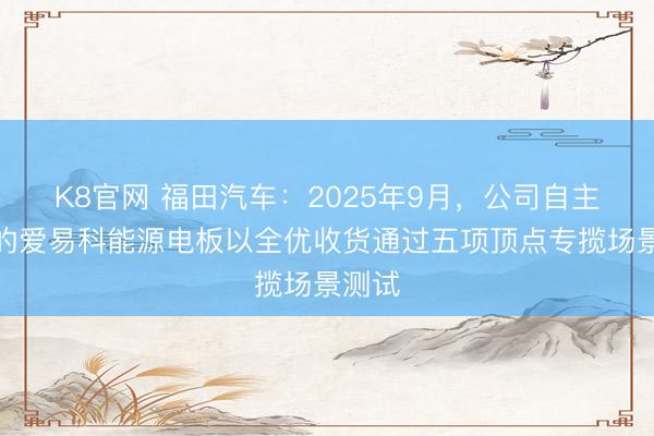 K8官网 福田汽车：2025年9月，公司自主研发的爱易科能源电板以全优收货通过五项顶点专揽场景测试